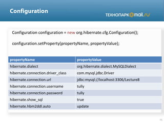 Configuration configuration = new org.hibernate.cfg.Configuration();
configuration.setProperty(propertyName, propertyValue);
propertyName propertyValue
hibernate.dialect org.hibernate.dialect.MySQLDialect
hibernate.connection.driver_class com.mysql.jdbc.Driver
hibernate.connection.url jdbc:mysql://localhost:3306/Lecture8
hibernate.connection.username tully
hibernate.connection.password tully
hibernate.show_sql true
hibernate.hbm2ddl.auto update
 