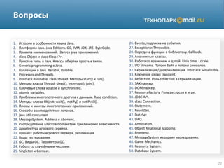 1. История и особенности языка Java.
2. Платформа Java. Java Editions. GC, JVM, JDK, JRE. ByteCode.
3. Правила наименований. Запуск java приложений.
4. class Object и class Class<?>.
5. Простые типы в Java. Классы обертки простых типов.
6. Generic programming в Java.
7. Коллекции в Java. Iterator, Iterable.
8. Processes and Threads.
9. Interface Runnable. class Thread. Методы start() и run().
10. Методы класса Thread: sleep(), interrupt(), join().
11. Ключевые слова volatile и synchronized.
12. Atomic variables.
13. Проблемы многопоточного доступа к данным. Race condition.
14. Методы класса Object: wait(), notify() и notifyAll().
15. Плюсы и минусы многопоточных приложений.
16. Способы взаимодействия потоков.
17. java.util.concurrent
18. MessageSystem. Address и Abonent.
19. Распределение классов по пакетам. Циклические зависимости.
20. Архитектура игрового сервера.
21. Процесс работы игрового сервера, репликация.
22. Виды тестирования.
23. GC. Виды GC. Параметры GC.
24. Работа со случайными числами.
25. Singleton и Context.
26. Events, подписка на события.
27. Exception и Throwable.
28. Передача функции в библиотеку. Callback.
29. Анонимные классы.
30. Работа со временем и датой. Unix time. Locale.
31. I/O Streams. Потоки байт и потоки символов.
32. Сериализация/десериализация. Interface Serializable.
33. Ключевое слово transient.
34. Reflection. Роль reflection в сериализации.
35. SAX парсер.
36. DOM парсер.
37. ResourceFactory. Роль ресурсов в игре.
38. JDBC API.
39. class Connection.
40. Statement.
41. ResultSet.
42. DataSet.
43. DAO.
44. Annotation.
45. Object Relational Mapping.
46. Frontend.
47. MessageSystem иерархия наследования.
48. Game Mechanics.
49. Resource System.
50. Database System.
 