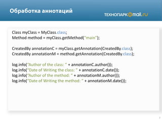 Class myClass = MyClass.class;
Method method = myClass.getMethod(“main”);
CreatedBy annotationC = myClass.getAnnotation(CreatedBy.class);
CreatedBy annotationM = method.getAnnotation(CreatedBy.class);
log.info(“Author of the class: ” + annotationC.author());
log.info(“Date of Writing the class: ” + annotationC.date());
log.info(“Author of the method: ” + annotationM.author());
log.info(“Date of Writing the method: ” + annotationM.date());
 