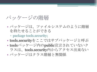 パッケージの階層
• パッケージは、ファイルシステムのように階層
を持たせることができる
▫ package tools.security;

• tools.securityをここではサブパッケージと呼ぶ
• toolsパッケージ内のpublic宣言されていないク
ラスは、tools.security内からアクセス出来ない
• パッケージはクラス階層と無関係

 