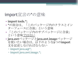 import宣言の*の意味
• import tools.*;
• *の部分は、「このパッケージ内のクラスとイン
ターフェースに合致」という意味
• 「このパッケージ内のサブパッケージに合致」
という意味ではない
• java.awtパッケージとjava.awt.imageパッケージ
を使いたい場合は、以下のような2つのimport
文を記述しなければならない
▫ import java.aqt*;
▫ import java.awt.image.*;

 