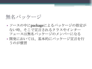 無名パッケージ
• ソースの中にpackageによるパッケージの指定が
ない時、そこで宣言されるクラスやインター
フェースは無名パッケージのメンバーになる
• 開発においては、基本的にパッケージ宣言を行
うのが慣習

 