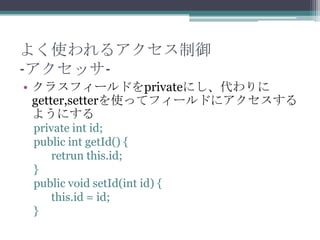 よく使われるアクセス制御
-アクセッサ• クラスフィールドをprivateにし、代わりに
getter,setterを使ってフィールドにアクセスする
ようにする
private int id;
public int getId() {
retrun this.id;
}
public void setId(int id) {
this.id = id;
}

 