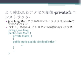 よく使われるアクセス制御-privateなコ
ンストラクタ• java.lang.Mathクラスのコンストラクタはprivateで
宣言されている
• つまり、外部からインスタンスが作れないクラス
pakage java.lang;
public class Math {
private Math() {
}
public static double sin(double th) {
...
}
...
}

 