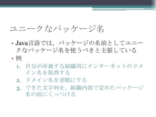 ユニークなパッケージ名
• Java言語では、パッケージの名前としてユニー
クなパッケージ名を使うべきと主張している
•例
1. 自分が所属する組織用にインターネットのドメ
イン名を取得する
2. ドメイン名を逆順にする
3. できた文字列を、組織内部で定めたパッケージ
名の前にくっつける

 