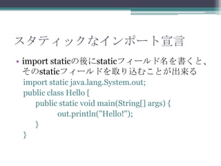スタティックなインポート宣言
• import staticの後にstaticフィールド名を書くと、
そのstaticフィールドを取り込むことが出来る
import static java.lang.System.out;
public class Hello [
public static void main(String[] args) {
out.println("Hello!");
}
}

 