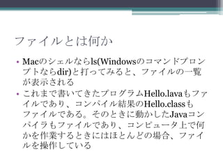 ファイルとは何か
• Macのシェルならls(Windowsのコマンドプロン
プトならdir)と打ってみると、ファイルの一覧
が表示される
• これまで書いてきたプログラムHello.lavaもファ
イルであり、コンパイル結果のHello.classも
ファイルである。そのときに動かしたJavaコン
パイラもファイルであり、コンピュータ上で何
かを作業するときにはほとんどの場合、ファイ
ルを操作している

 