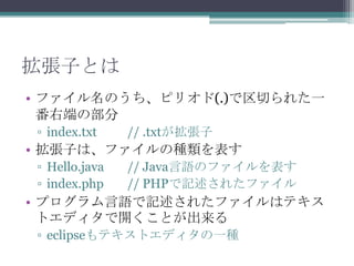 拡張子とは
• ファイル名のうち、ピリオド(.)で区切られた一
番右端の部分
▫ index.txt

// .txtが拡張子

• 拡張子は、ファイルの種類を表す
▫ Hello.java
▫ index.php

// Java言語のファイルを表す
// PHPで記述されたファイル

• プログラム言語で記述されたファイルはテキス
トエディタで開くことが出来る
▫ eclipseもテキストエディタの一種

 