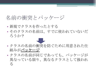 名前の衝突とパッケージ
• 新規でクラスを作ったとする
• そのクラスの名前は、すでに使われていないだ
ろうか？
• クラスの名前の衝突を防ぐために用意された仕
組みがパッケージ
• クラスの名前が同じであっても、パッケージが
異なっている限り、異なるクラスとして扱われ
る

 