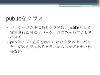 publicなクラス
• パッケージの中にあるクラスは、publicとして
宣言された時だけパッケージの外からアクセス
出来る
• publicとして宣言されていないクラスは、パッ
ケージの内部にあるクラスからしかアクセス出
来ない

 