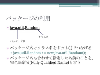 パッケージの利用
• java.util.Random
クラス名
パッケージ名

• パッケージ名とクラス名をドット(.)でつなげる
▫ java.util.Random r = new java.util.Random();

• パッケージ名も合わせて指定した名前のことを、
完全限定名(Fully Qualified Name)と言う

 