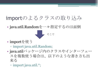 importのよるクラスの取り込み
• java.util.Randomを一々指定するのは面倒
そこで

• importを使う
▫ import java.util.Random;

• java.utilパッケージ内のクラスやインターフェー
スを複数使う場合は、以下のような書き方も出
来る
▫ import java.util.*;

 