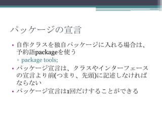 パッケージの宣言
• 自作クラスを独自パッケージに入れる場合は、
予約語packageを使う
▫ package tools;

• パッケージ宣言は、クラスやインターフェース
の宣言より前(つまり、先頭)に記述しなければ
ならない
• パッケージ宣言は1回だけすることができる

 