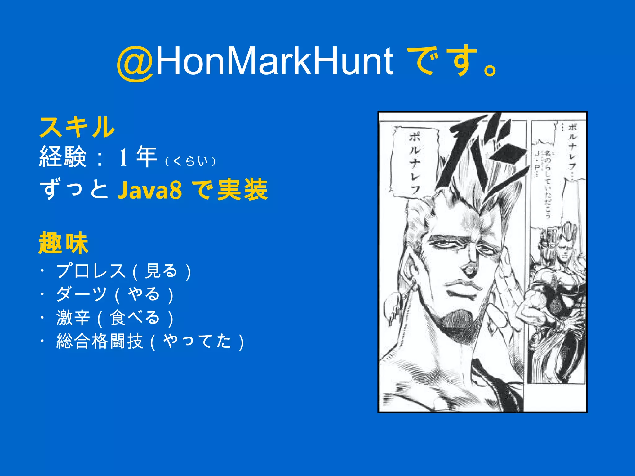 @HonMarkHunt です。
スキル
経験： 1 年 ( くらい )
ずっと Java8 で実装
趣味
・プロレス（見る）
・ダーツ（やる）
・激辛（食べる）
・総合格闘技（やってた）
 