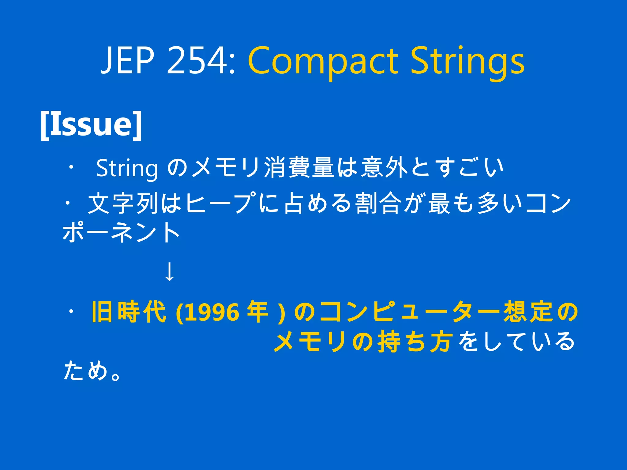 JEP 254: Compact Strings
[Issue]
　・ String のメモリ消費量は意外とすごい
　・文字列はヒープに占める割合が最も多いコン
ポーネント
↓
　・旧時代 (1996 年 ) のコンピューター想定の
　　　　　　　　メモリの持ち方をしている
ため。
 