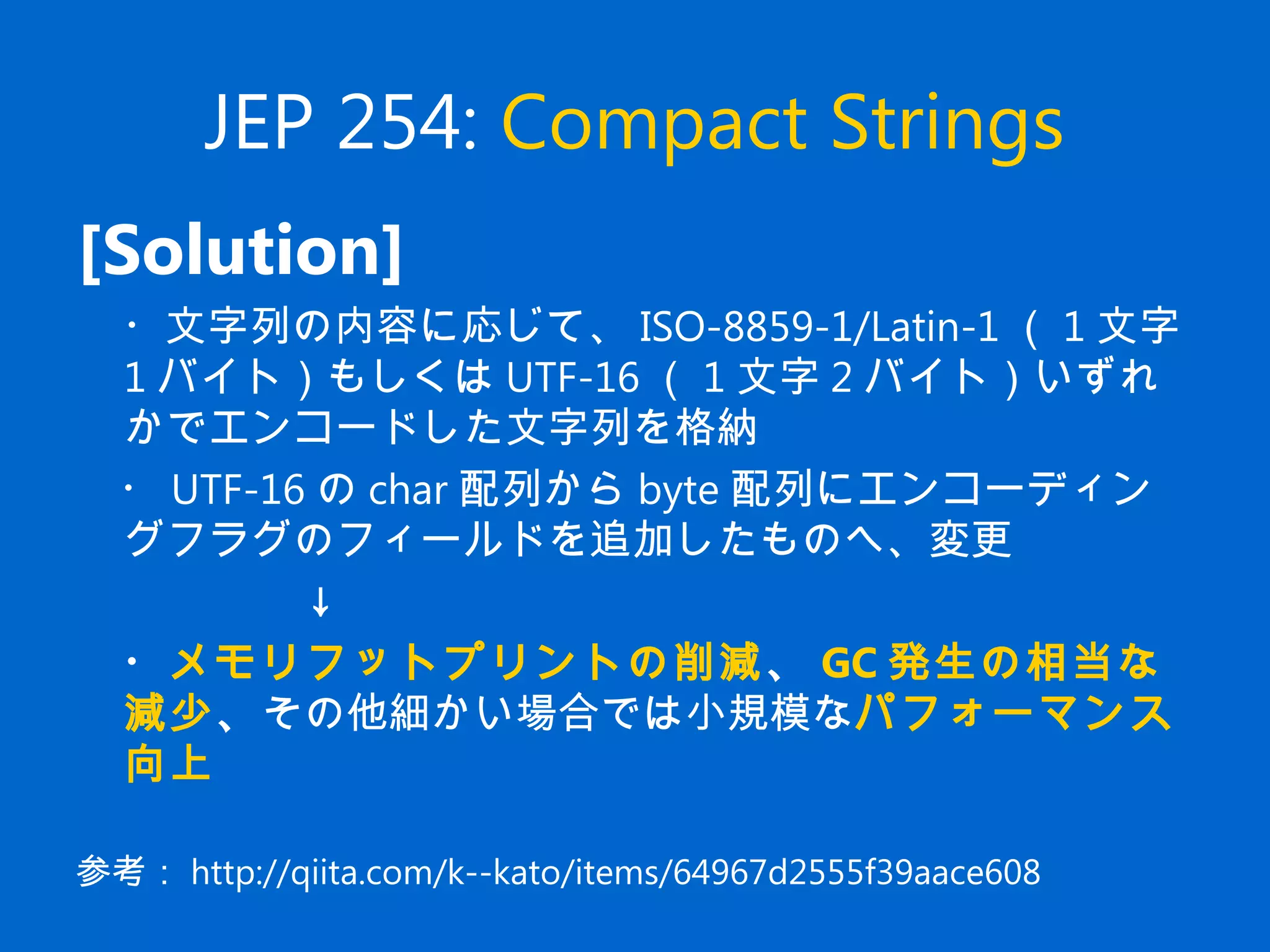 JEP 254: Compact Strings
[Solution]
　・文字列の内容に応じて、 ISO-8859-1/Latin-1 （ 1 文字
1 バイト）もしくは UTF-16 （ 1 文字 2 バイト）いずれ
かでエンコードした文字列を格納
　・ UTF-16 の char 配列から byte 配列にエンコーディン
グフラグのフィールドを追加したものへ、変更
　　　　　↓
　・メモリフットプリントの削減、 GC 発生の相当な
減少、その他細かい場合では小規模なパフォーマンス
向上
参考： http://qiita.com/k--kato/items/64967d2555f39aace608
 