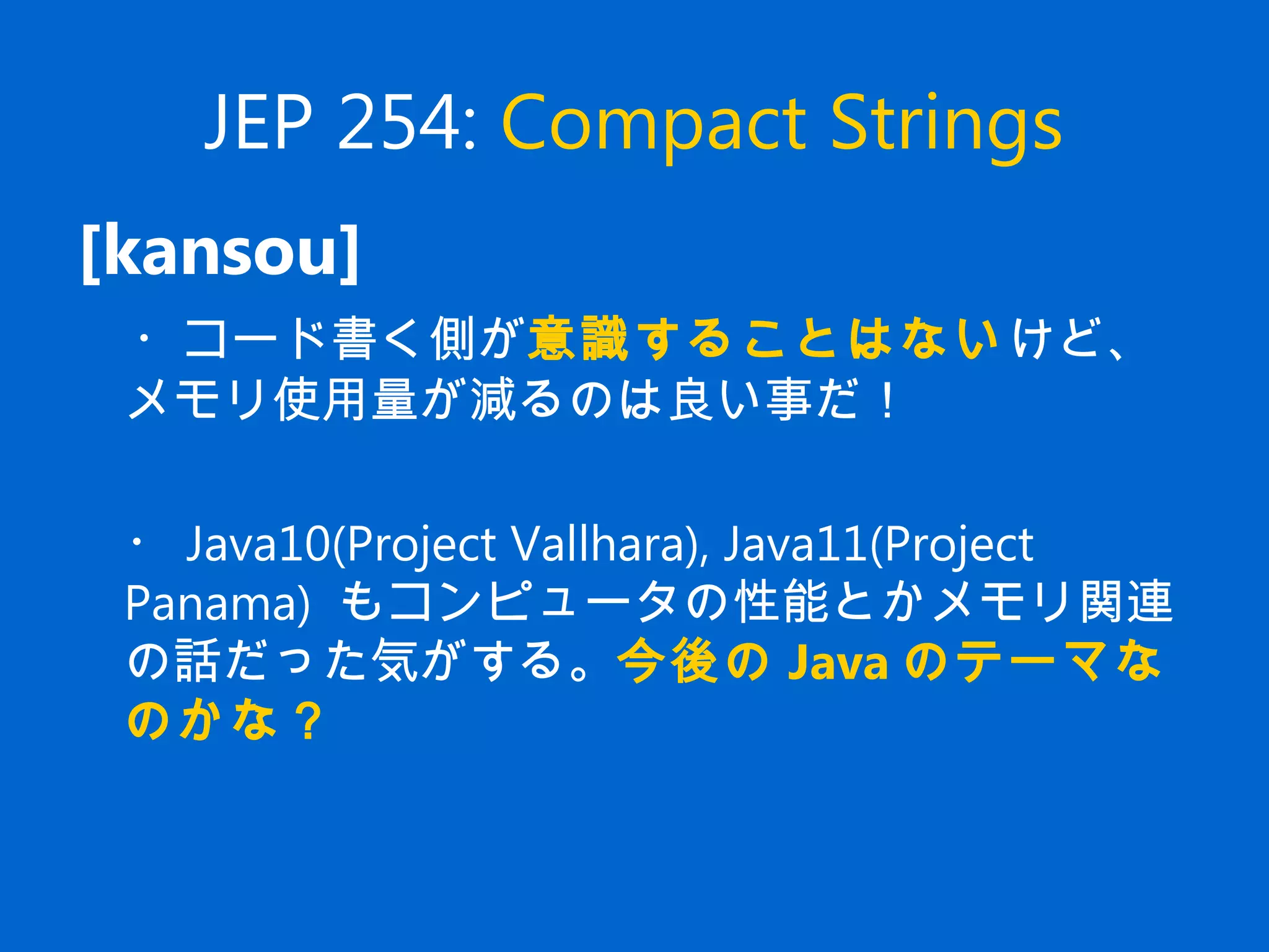 JEP 254: Compact Strings
[kansou]
　・コード書く側が意識することはないけど、
メモリ使用量が減るのは良い事だ！
　
　・ Java10(Project Vallhara), Java11(Project
Panama) もコンピュータの性能とかメモリ関連
の話だった気がする。今後の Java のテーマな
のかな？
 