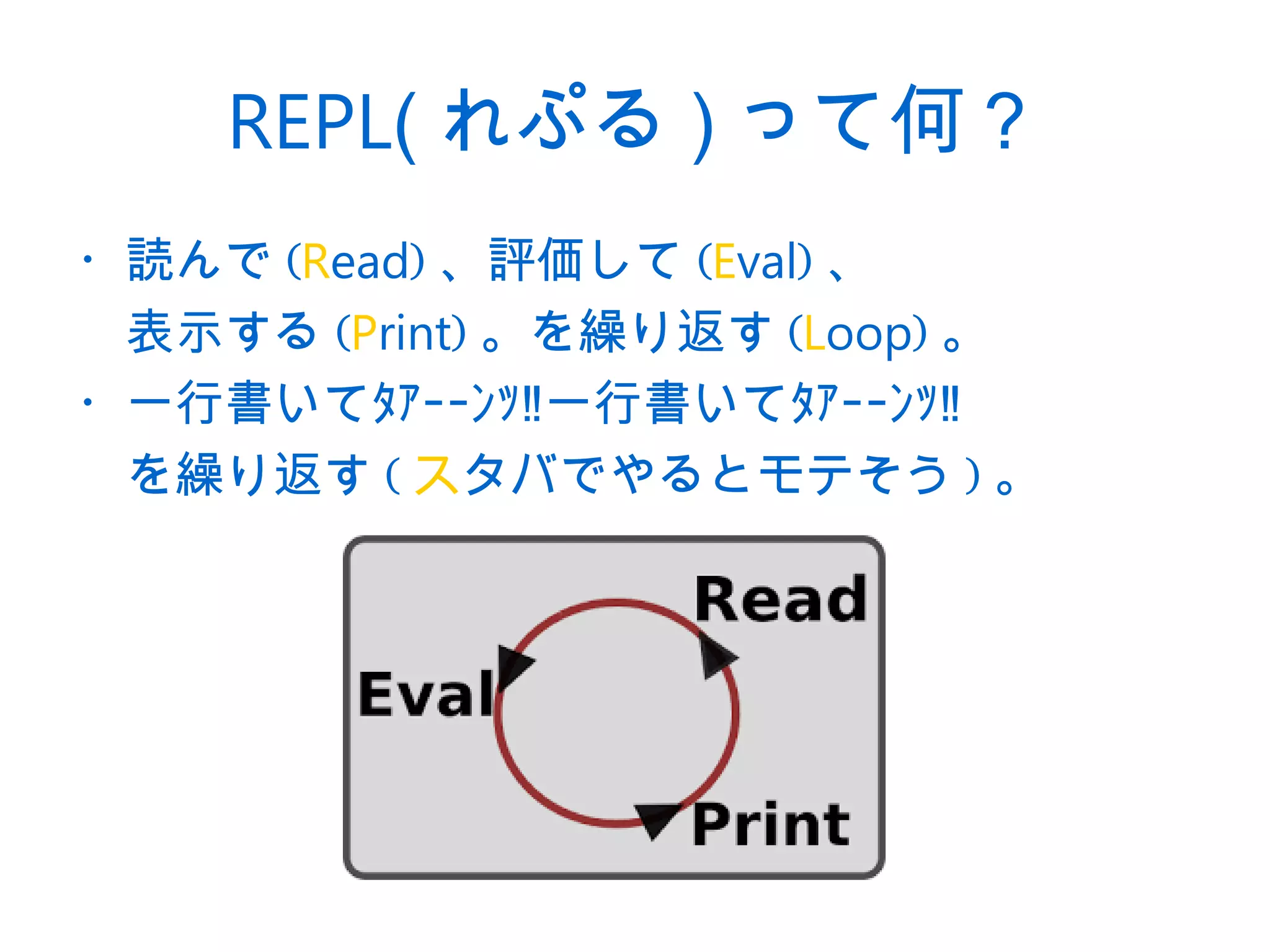 REPL( れぷる ) って何？
・読んで (Read) 、評価して (Eval) 、
　表示する (Print) 。を繰り返す (Loop) 。
・一行書いてﾀｧｰｰﾝｯ‼一行書いてﾀｧｰｰﾝｯ‼
　を繰り返す ( スタバでやるとモテそう ) 。
 