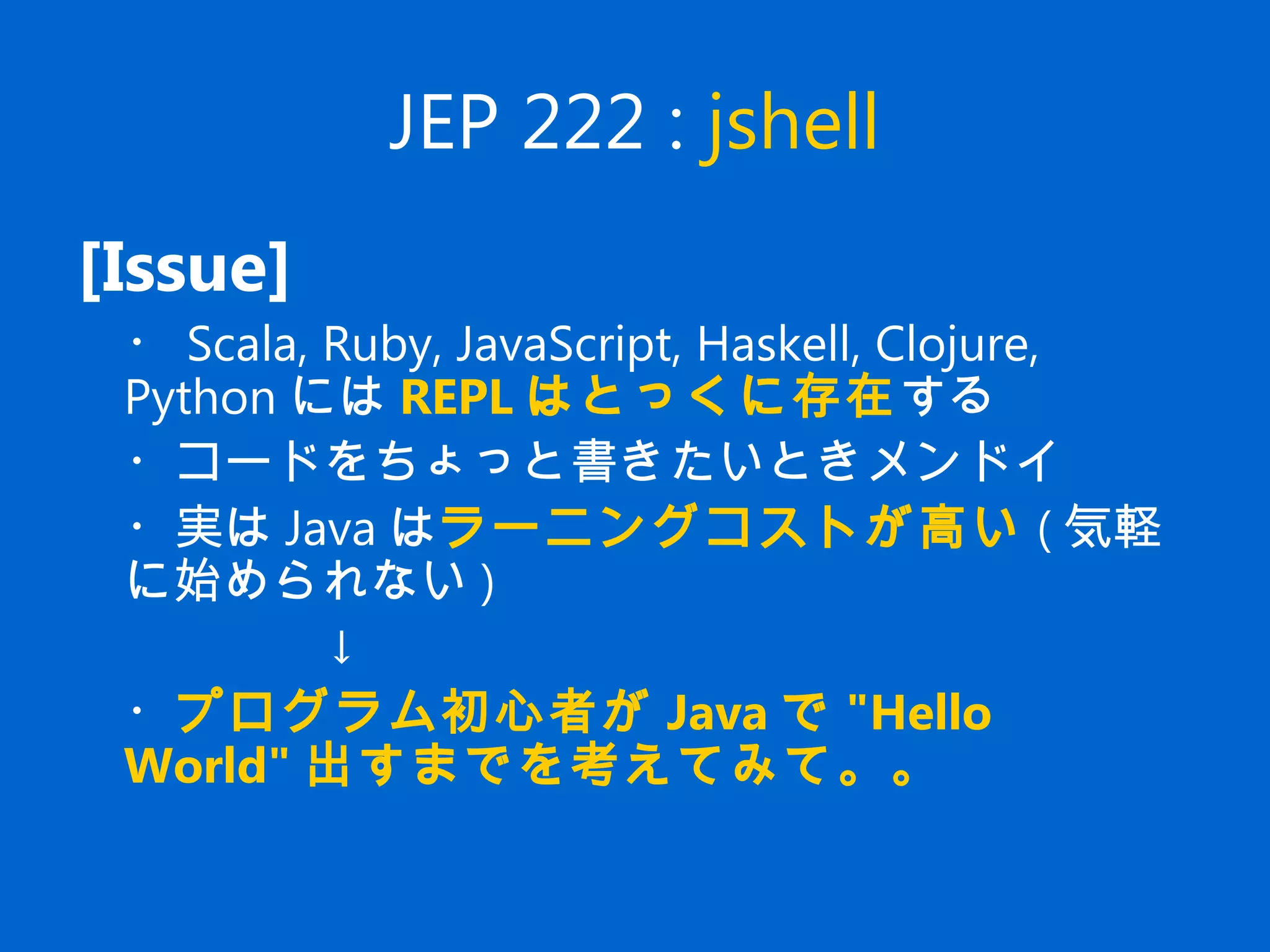 JEP 222 : jshell
[Issue]
　・ Scala, Ruby, JavaScript, Haskell, Clojure,
Python には REPL はとっくに存在する
　・コードをちょっと書きたいときメンドイ
　・実は Java はラーニングコストが高い ( 気軽
に始められない )
↓
　・プログラム初心者が Java で "Hello
World" 出すまでを考えてみて。。
 