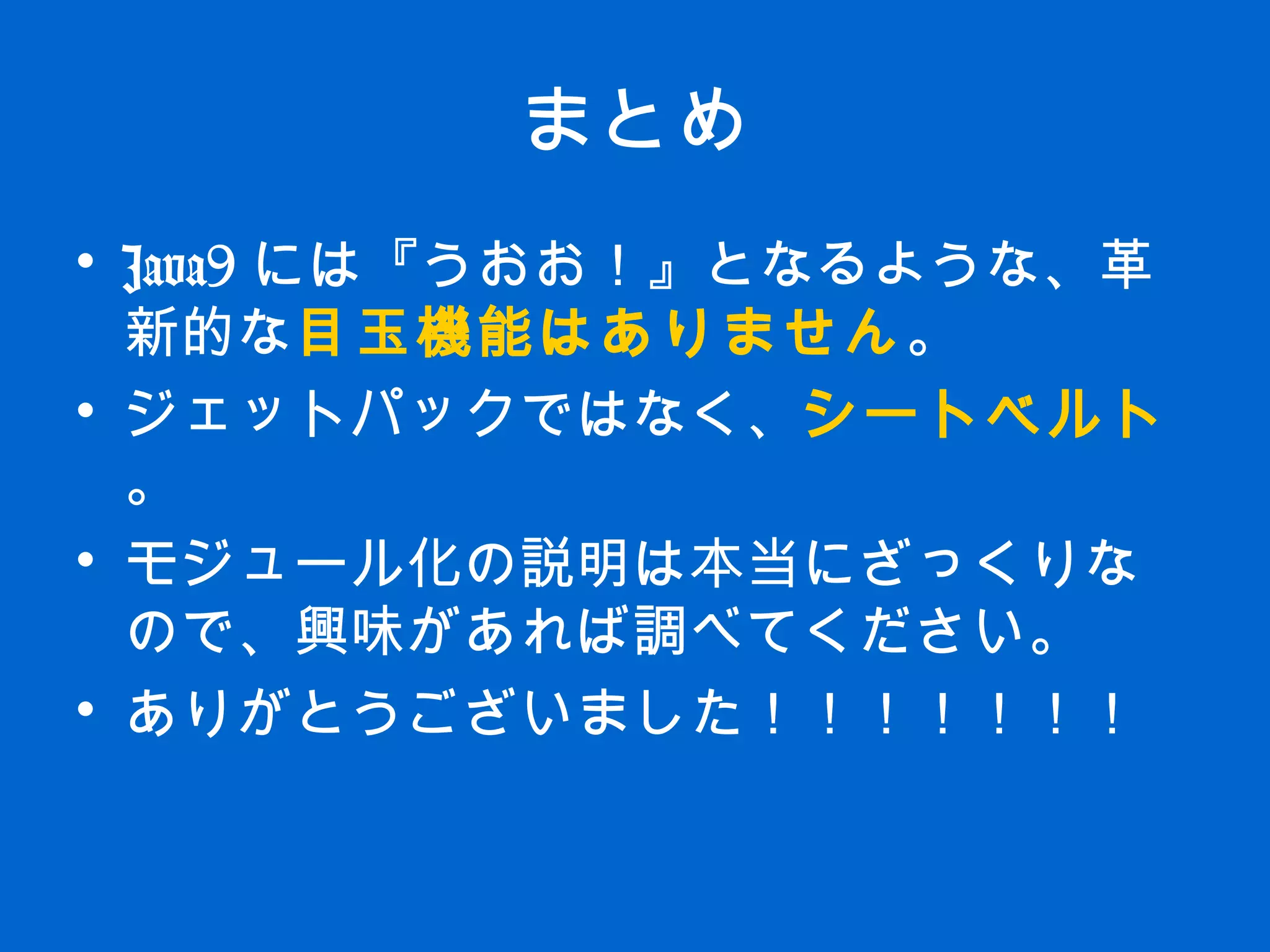 まとめ
• Java9 には『うおお！』となるような、革
新的な目玉機能はありません。
• ジェットパックではなく、シートベルト
。
• モジュール化の説明は本当にざっくりな
ので、興味があれば調べてください。
• ありがとうございました！！！！！！！
 