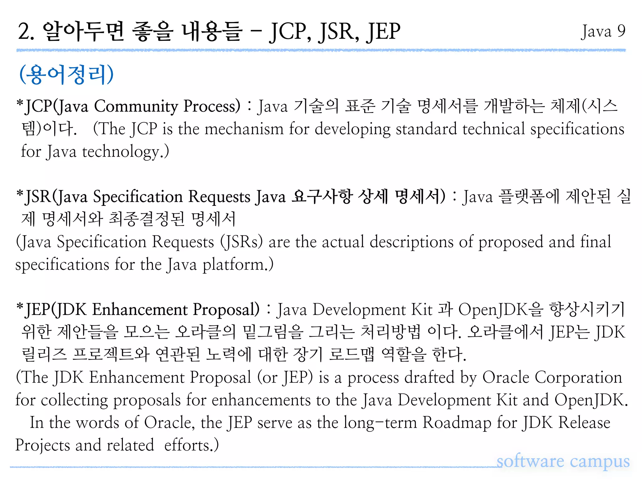 2. 알아두면 좋을 내용들 - JCP, JSR, JEP
software campus
Java 9
(용어정리)
*JCP(Java Community Process) : Java 기술의 표준 기술 명세서를 개발하는 체제(시스
템)이다. (The JCP is the mechanism for developing standard technical specifications
for Java technology.)
*JSR(Java Specification Requests Java 요구사항 상세 명세서) : Java 플랫폼에 제안된 실
제 명세서와 최종결정된 명세서
(Java Specification Requests (JSRs) are the actual descriptions of proposed and final
specifications for the Java platform.)
*JEP(JDK Enhancement Proposal) : Java Development Kit 과 OpenJDK을 향상시키기
위한 제안들을 모으는 오라클의 밑그림을 그리는 처리방법 이다. 오라클에서 JEP는 JDK
릴리즈 프로젝트와 연관된 노력에 대한 장기 로드맵 역할을 한다.
(The JDK Enhancement Proposal (or JEP) is a process drafted by Oracle Corporation
for collecting proposals for enhancements to the Java Development Kit and OpenJDK.
In the words of Oracle, the JEP serve as the long-term Roadmap for JDK Release
Projects and related efforts.)
 
