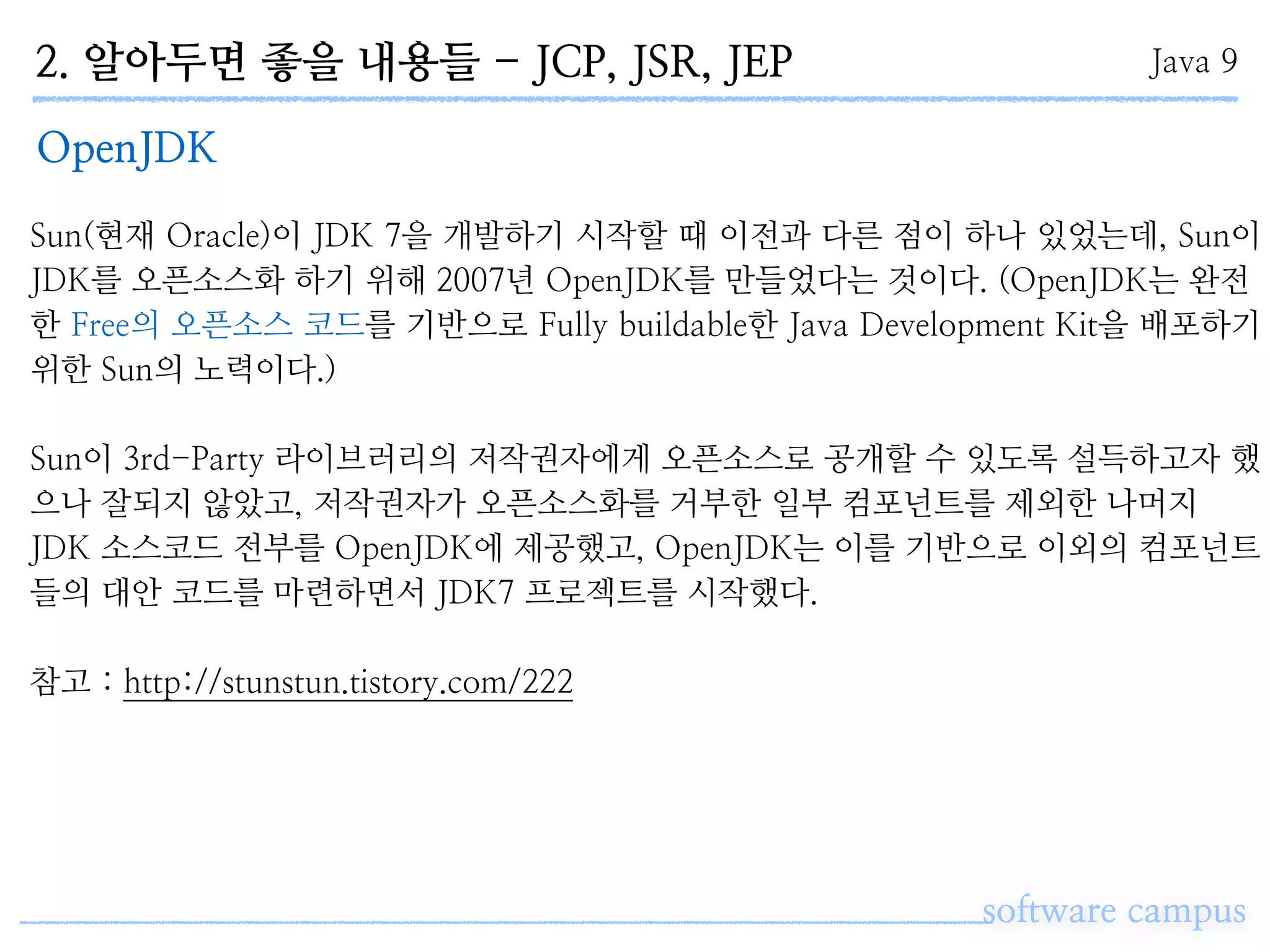 2. 알아두면 좋을 내용들 - JCP, JSR, JEP
software campus
Java 9
OpenJDK
Sun(현재 Oracle)이 JDK 7을 개발하기 시작할 때 이전과 다른 점이 하나 있었는데, Sun이
JDK를 오픈소스화 하기 위해 2007년 OpenJDK를 만들었다는 것이다. (OpenJDK는 완전
한 Free의 오픈소스 코드를 기반으로 Fully buildable한 Java Development Kit을 배포하기
위한 Sun의 노력이다.)
Sun이 3rd-Party 라이브러리의 저작권자에게 오픈소스로 공개할 수 있도록 설득하고자 했
으나 잘되지 않았고, 저작권자가 오픈소스화를 거부한 일부 컴포넌트를 제외한 나머지
JDK 소스코드 전부를 OpenJDK에 제공했고, OpenJDK는 이를 기반으로 이외의 컴포넌트
들의 대안 코드를 마련하면서 JDK7 프로젝트를 시작했다.
참고 : http://stunstun.tistory.com/222
 