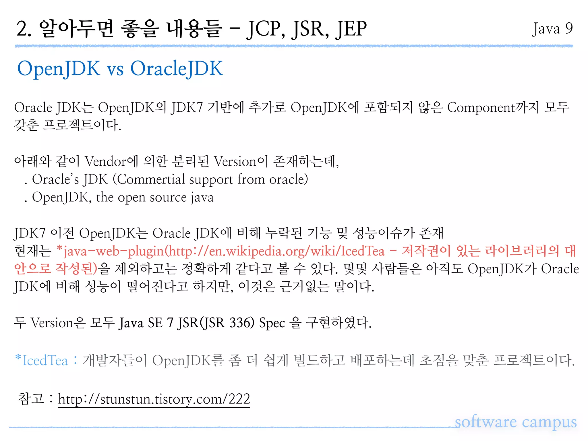 2. 알아두면 좋을 내용들 - JCP, JSR, JEP
software campus
Java 9
OpenJDK vs OracleJDK
Oracle JDK는 OpenJDK의 JDK7 기반에 추가로 OpenJDK에 포함되지 않은 Component까지 모두
갖춘 프로젝트이다.
아래와 같이 Vendor에 의한 분리된 Version이 존재하는데,
. Oracle’s JDK (Commertial support from oracle)
. OpenJDK, the open source java
JDK7 이전 OpenJDK는 Oracle JDK에 비해 누락된 기능 및 성능이슈가 존재
현재는 *java-web-plugin(http://en.wikipedia.org/wiki/IcedTea - 저작권이 있는 라이브러리의 대
안으로 작성된)을 제외하고는 정확하게 같다고 볼 수 있다. 몇몇 사람들은 아직도 OpenJDK가 Oracle
JDK에 비해 성능이 떨어진다고 하지만, 이것은 근거없는 말이다.
두 Version은 모두 Java SE 7 JSR(JSR 336) Spec 을 구현하였다.
*IcedTea : 개발자들이 OpenJDK를 좀 더 쉽게 빌드하고 배포하는데 초점을 맞춘 프로젝트이다.
참고 : http://stunstun.tistory.com/222
 