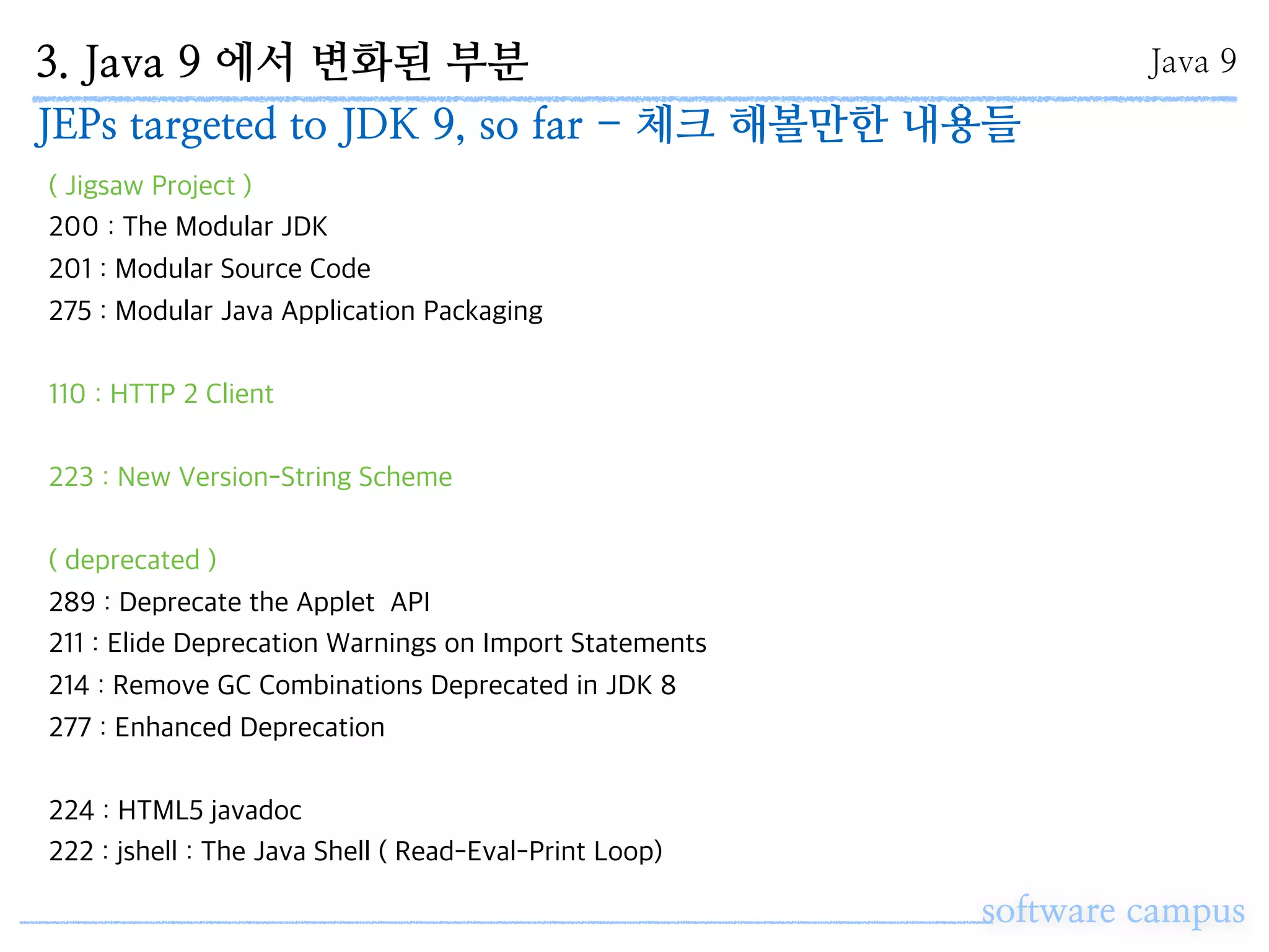 3. Java 9 에서 변화된 부분
software campus
Java 9
JEPs targeted to JDK 9, so far - 체크 해볼만한 내용들
( Jigsaw Project )
200 : The Modular JDK
201 : Modular Source Code
275 : Modular Java Application Packaging
110 : HTTP 2 Client
223 : New Version-String Scheme
( deprecated )
289 : Deprecate the Applet API
211 : Elide Deprecation Warnings on Import Statements
214 : Remove GC Combinations Deprecated in JDK 8
277 : Enhanced Deprecation
224 : HTML5 javadoc
222 : jshell : The Java Shell ( Read-Eval-Print Loop)
 