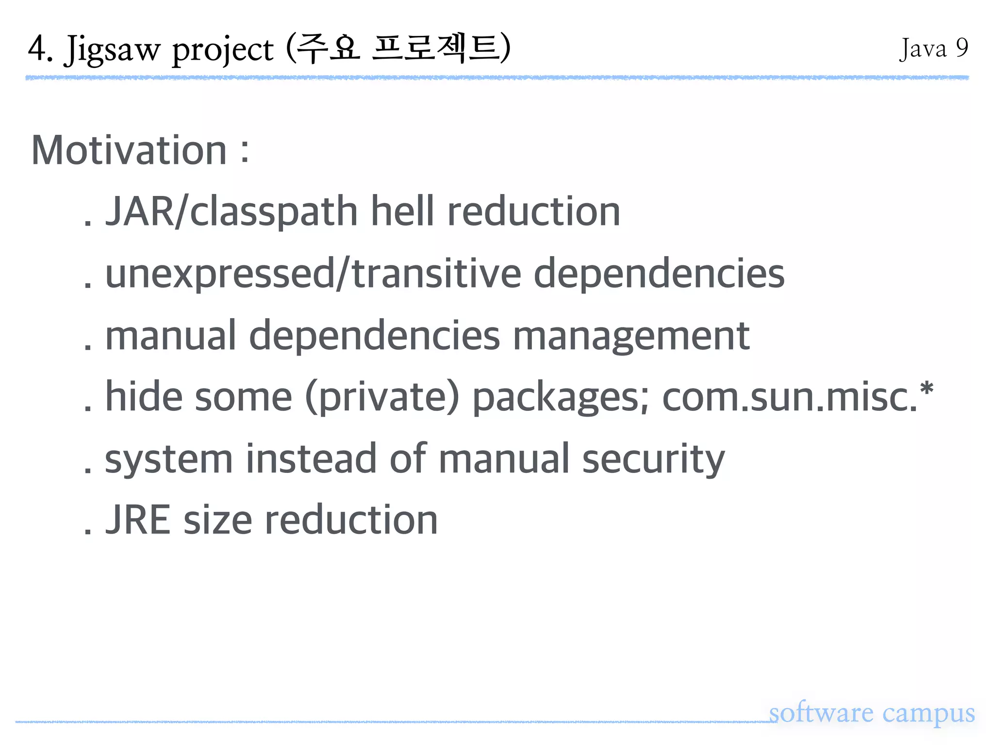software campus
Motivation :
. JAR/classpath hell reduction
. unexpressed/transitive dependencies
. manual dependencies management
. hide some (private) packages; com.sun.misc.*
. system instead of manual security
. JRE size reduction
4. Jigsaw project (주요 프로젝트) Java 9
 