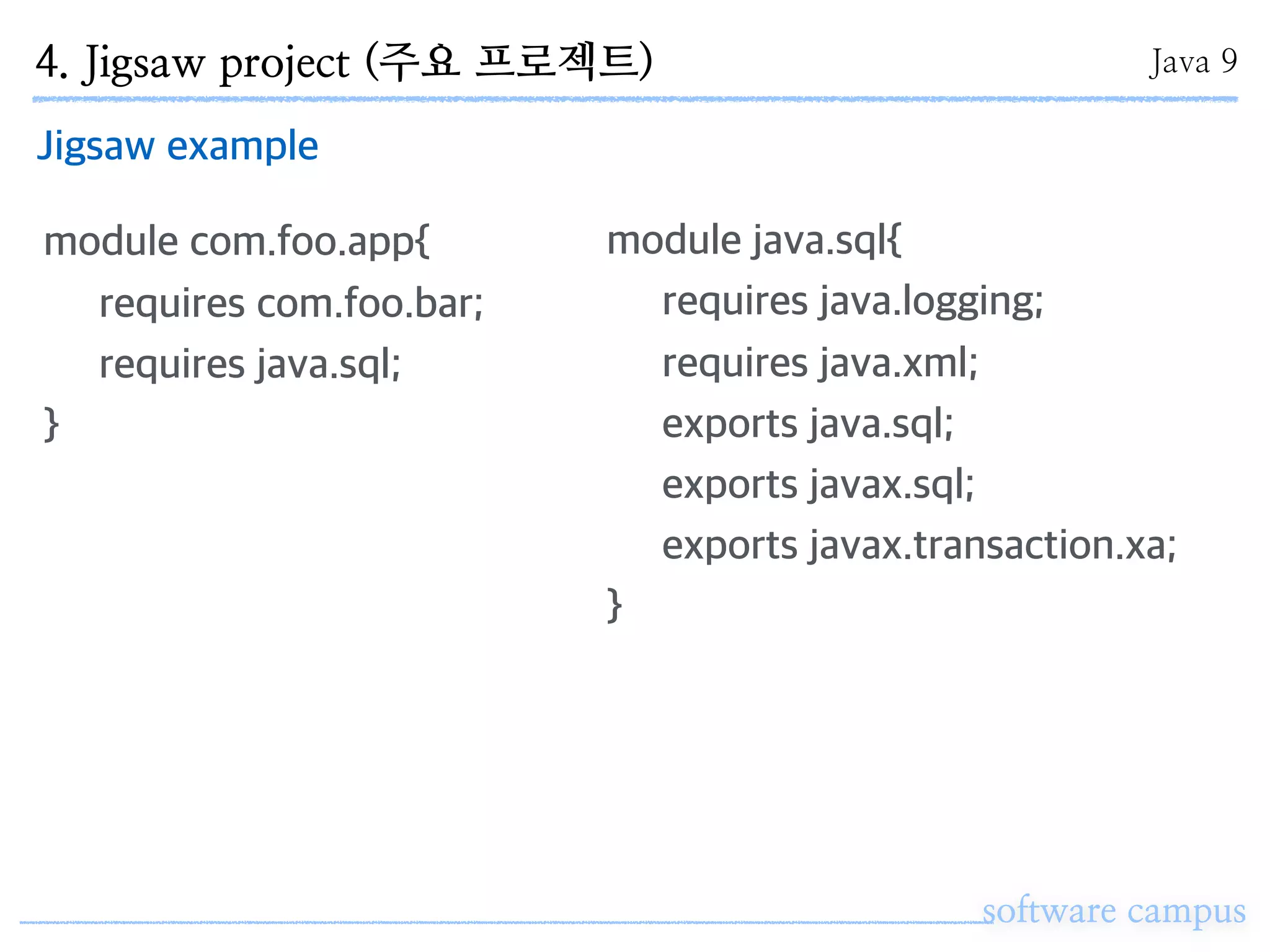 software campus
Jigsaw example
module com.foo.app{
requires com.foo.bar;
requires java.sql;
}
module java.sql{
requires java.logging;
requires java.xml;
exports java.sql;
exports javax.sql;
exports javax.transaction.xa;
}
4. Jigsaw project (주요 프로젝트) Java 9
 