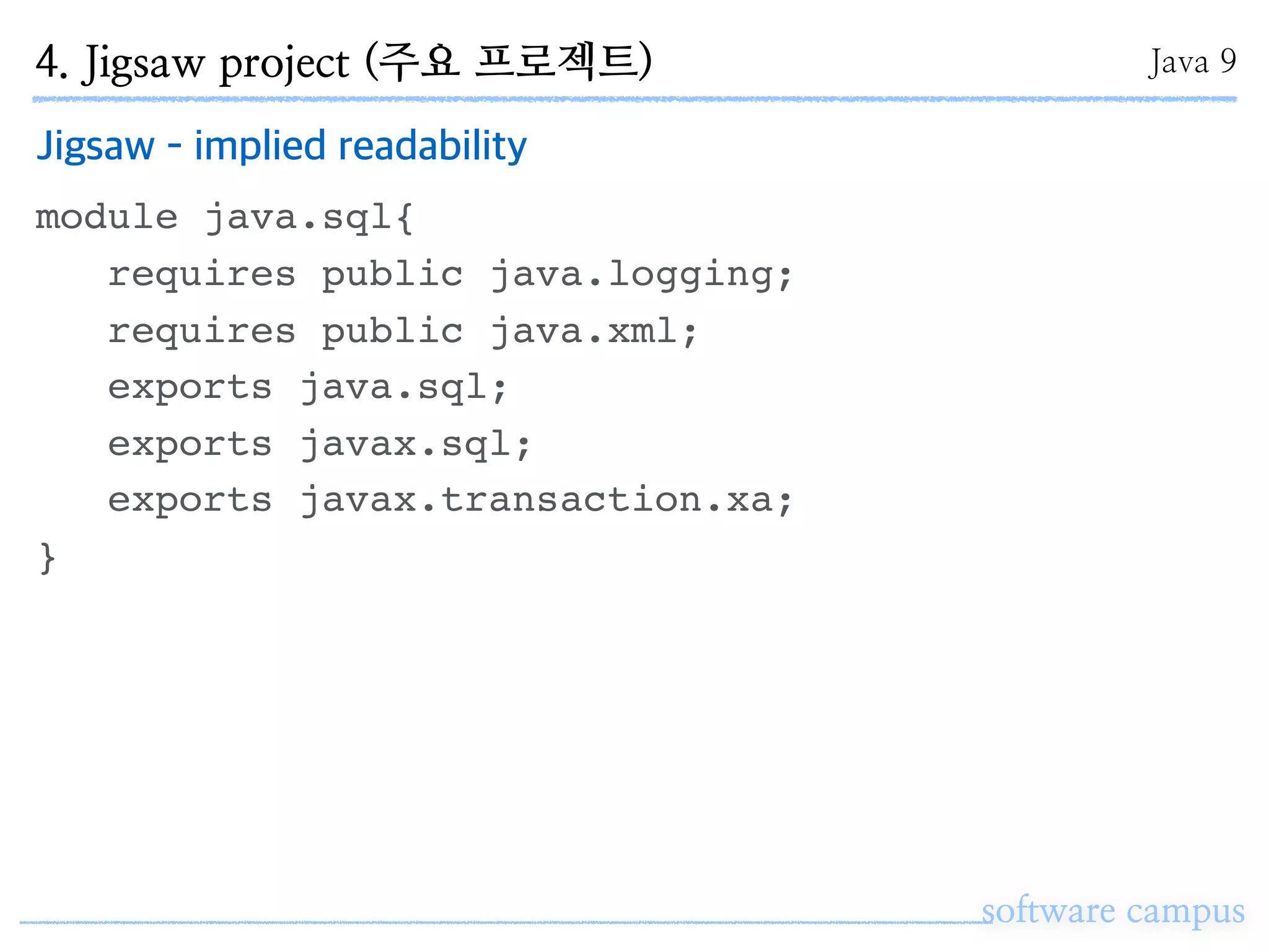 software campus
Jigsaw - implied readability
module java.sql{
requires public java.logging;
requires public java.xml;
exports java.sql;
exports javax.sql;
exports javax.transaction.xa;
}
4. Jigsaw project (주요 프로젝트) Java 9
 