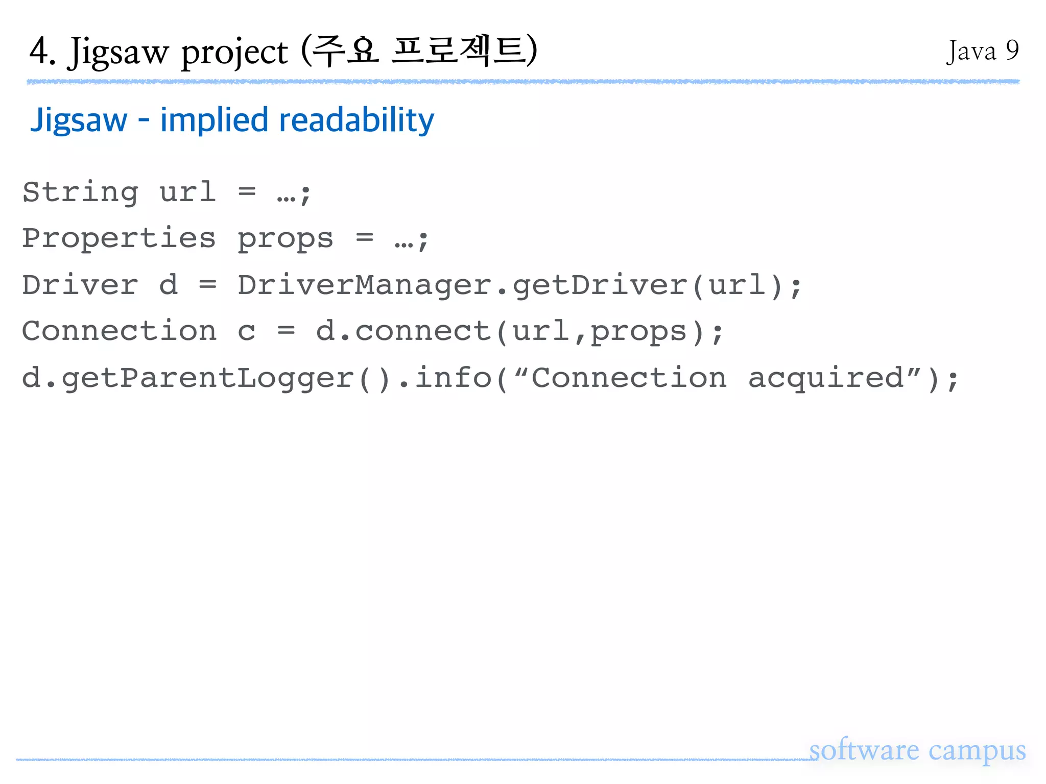software campus
Jigsaw - implied readability
String url = …;
Properties props = …;
Driver d = DriverManager.getDriver(url);
Connection c = d.connect(url,props);
d.getParentLogger().info(“Connection acquired”);
4. Jigsaw project (주요 프로젝트) Java 9
 