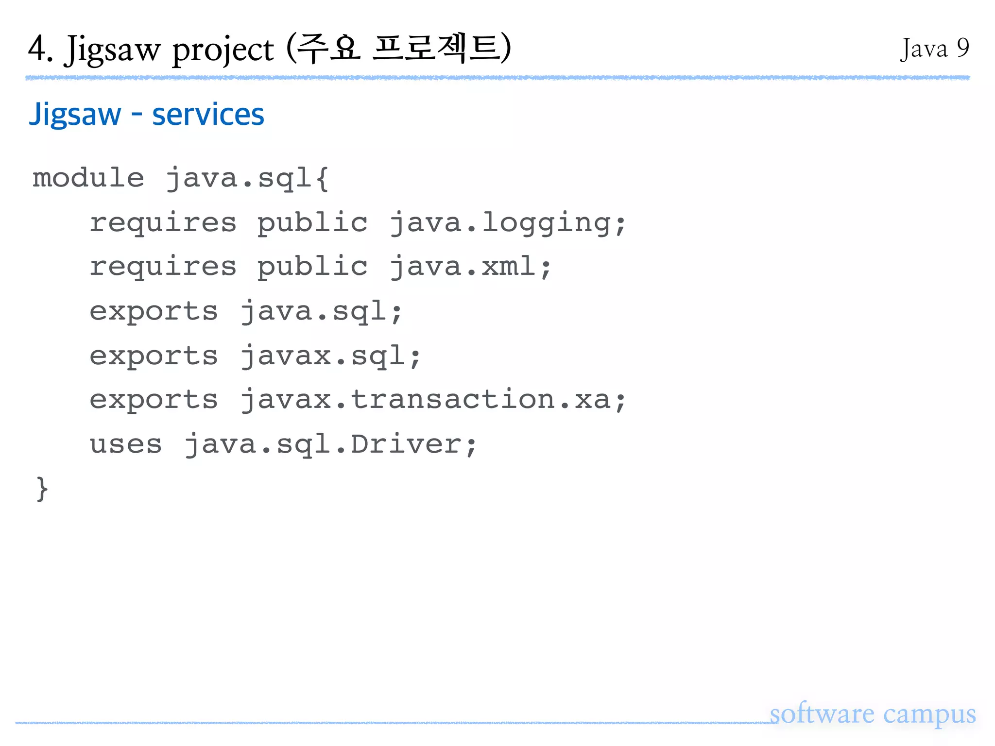 software campus
Jigsaw - services
module java.sql{
requires public java.logging;
requires public java.xml;
exports java.sql;
exports javax.sql;
exports javax.transaction.xa;
uses java.sql.Driver;
}
4. Jigsaw project (주요 프로젝트) Java 9
 