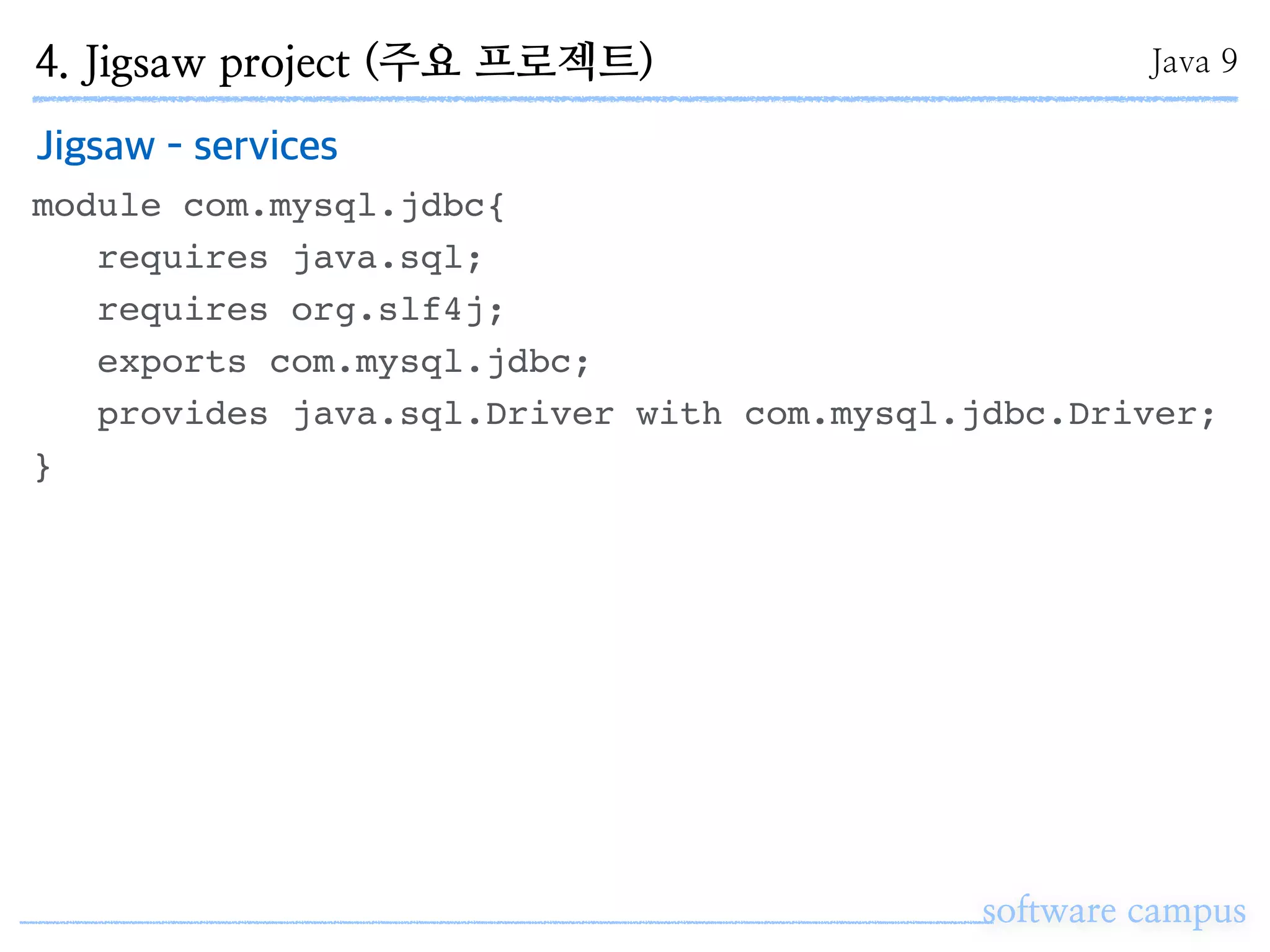 software campus
Jigsaw - services
module com.mysql.jdbc{
requires java.sql;
requires org.slf4j;
exports com.mysql.jdbc;
provides java.sql.Driver with com.mysql.jdbc.Driver;
}
4. Jigsaw project (주요 프로젝트) Java 9
 