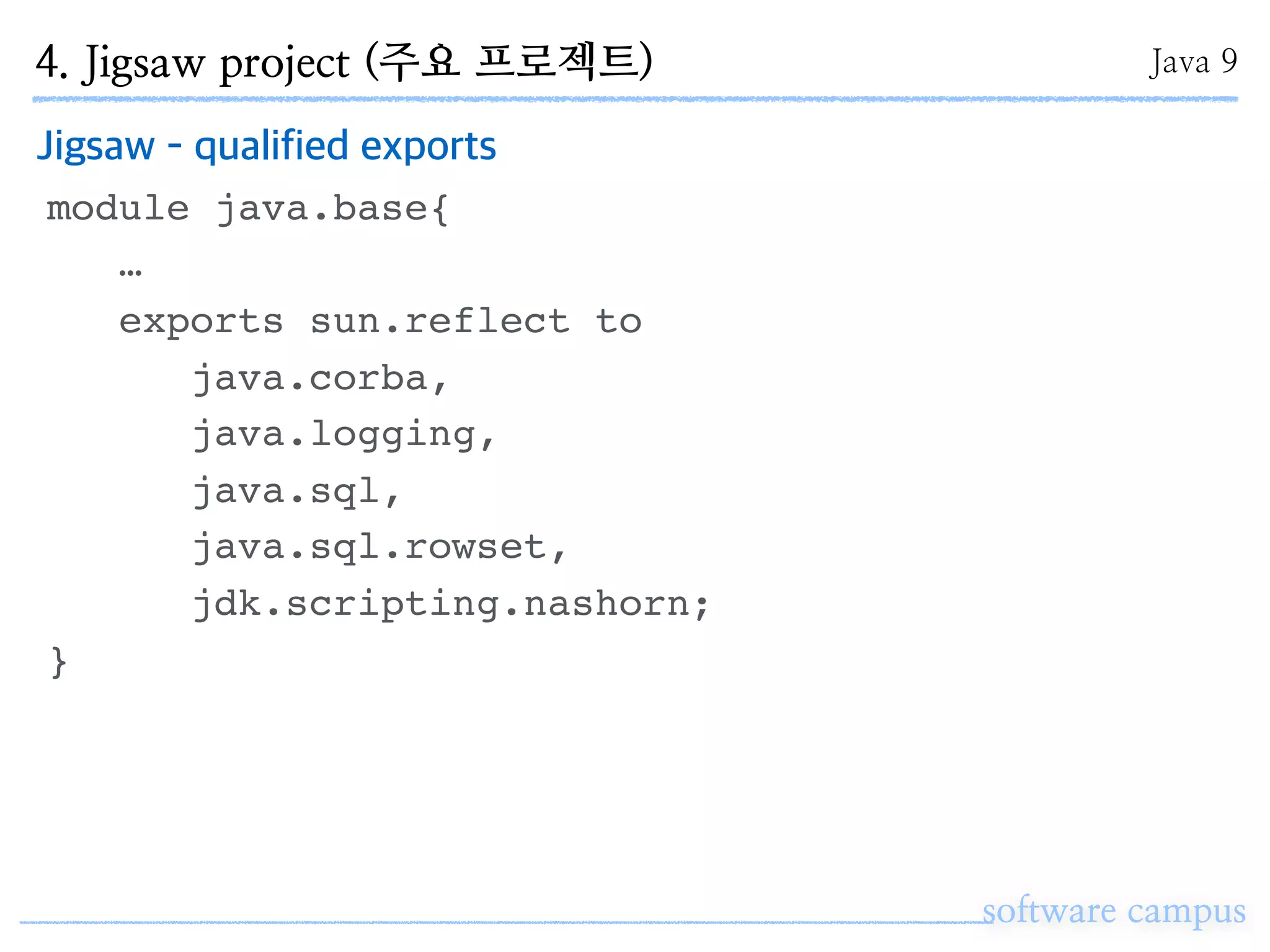 software campus
Jigsaw - qualified exports
module java.base{
…
exports sun.reflect to
java.corba,
java.logging,
java.sql,
java.sql.rowset,
jdk.scripting.nashorn;
}
4. Jigsaw project (주요 프로젝트) Java 9
 