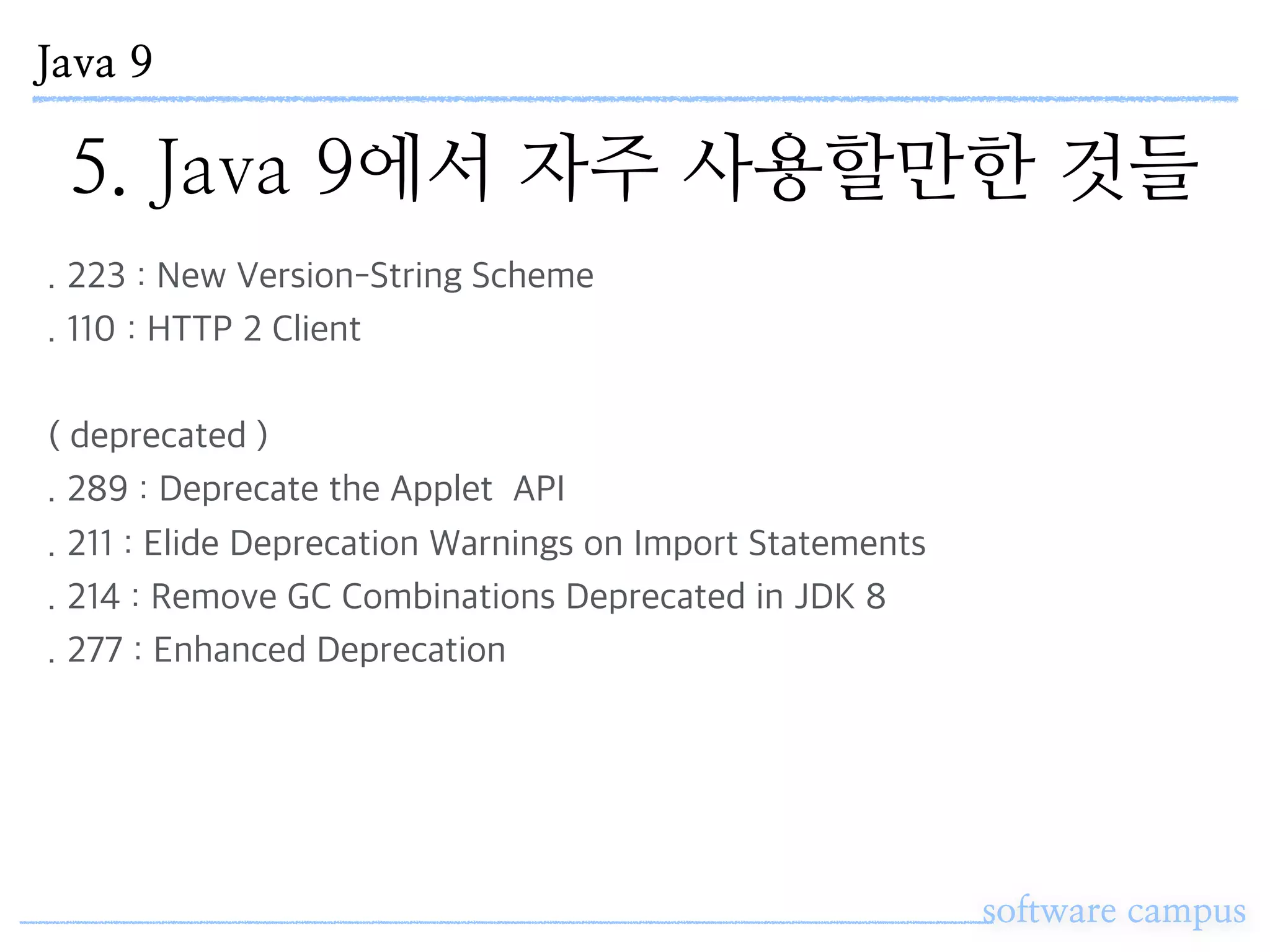 Java 9
software campus
5. Java 9에서 자주 사용할만한 것들
. 223 : New Version-String Scheme
. 110 : HTTP 2 Client
( deprecated )
. 289 : Deprecate the Applet API
. 211 : Elide Deprecation Warnings on Import Statements
. 214 : Remove GC Combinations Deprecated in JDK 8
. 277 : Enhanced Deprecation
 