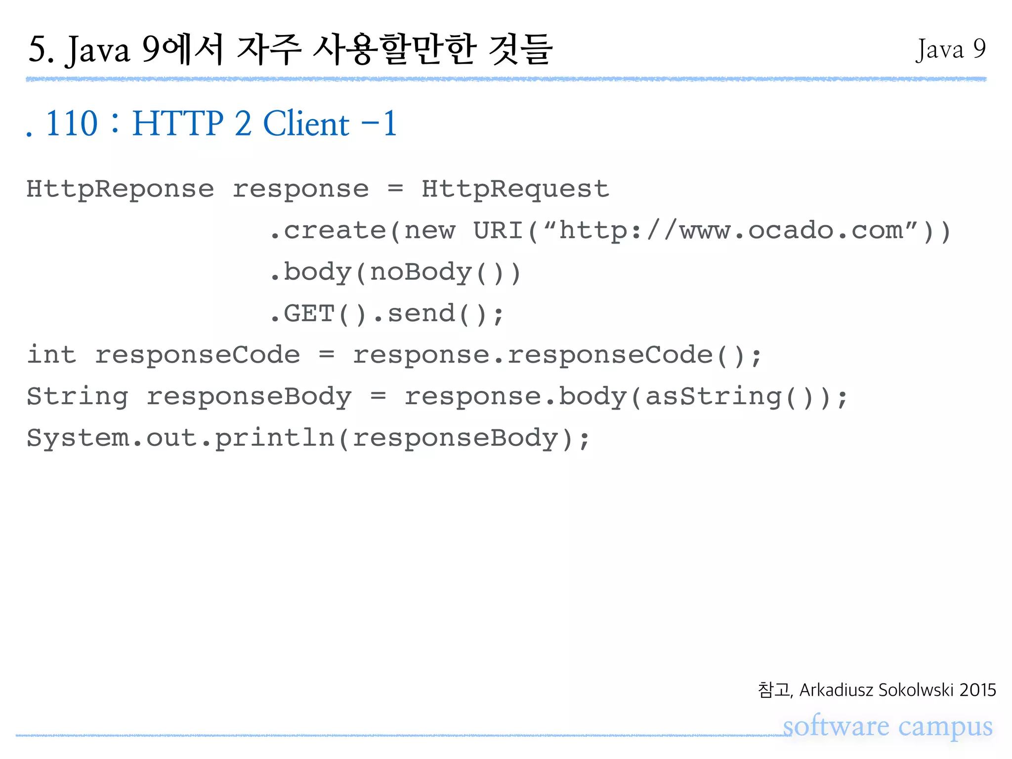 software campus
Java 9
참고, Arkadiusz Sokolwski 2015
HttpReponse response = HttpRequest
.create(new URI(“http://www.ocado.com”))
.body(noBody())
.GET().send();
int responseCode = response.responseCode();
String responseBody = response.body(asString());
System.out.println(responseBody);
. 110 : HTTP 2 Client -1
5. Java 9에서 자주 사용할만한 것들
 