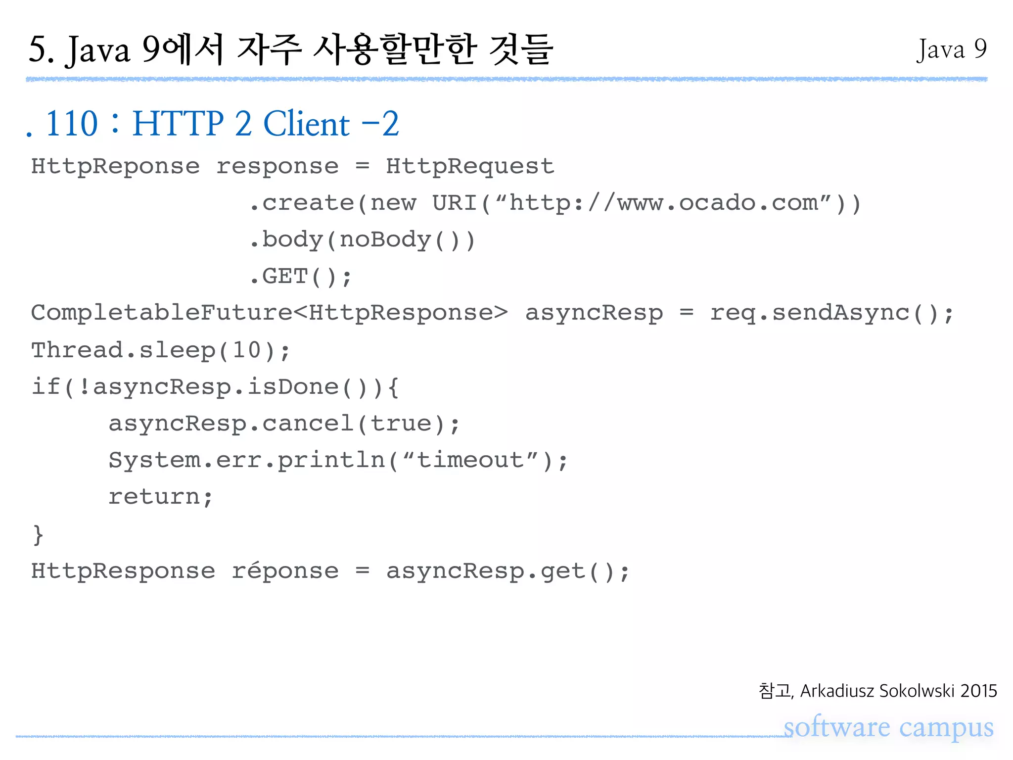 software campus
참고, Arkadiusz Sokolwski 2015
HttpReponse response = HttpRequest
.create(new URI(“http://www.ocado.com”))
.body(noBody())
.GET();
CompletableFuture<HttpResponse> asyncResp = req.sendAsync();
Thread.sleep(10);
if(!asyncResp.isDone()){
asyncResp.cancel(true);
System.err.println(“timeout”);
return;
}
HttpResponse réponse = asyncResp.get();
Java 95. Java 9에서 자주 사용할만한 것들
. 110 : HTTP 2 Client -2
 