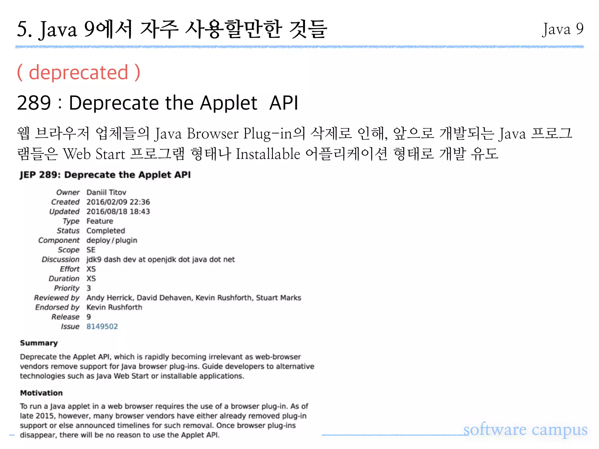 software campus
( deprecated )
289 : Deprecate the Applet API
Java 95. Java 9에서 자주 사용할만한 것들
웹 브라우저 업체들의 Java Browser Plug-in의 삭제로 인해, 앞으로 개발되는 Java 프로그
램들은 Web Start 프로그램 형태나 Installable 어플리케이션 형태로 개발 유도
 