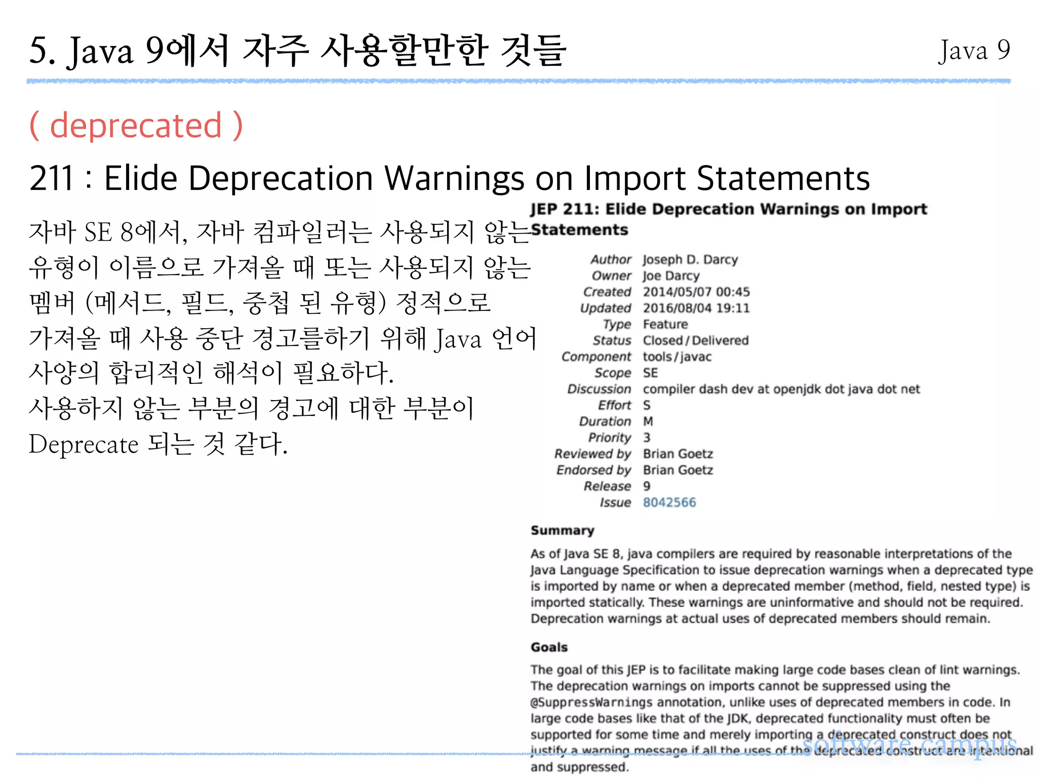 software campus
( deprecated )
211 : Elide Deprecation Warnings on Import Statements
Java 95. Java 9에서 자주 사용할만한 것들
자바 SE 8에서, 자바 컴파일러는 사용되지 않는
유형이 이름으로 가져올 때 또는 사용되지 않는
멤버 (메서드, 필드, 중첩 된 유형) 정적으로
가져올 때 사용 중단 경고를하기 위해 Java 언어
사양의 합리적인 해석이 필요하다.
사용하지 않는 부분의 경고에 대한 부분이
Deprecate 되는 것 같다.
 