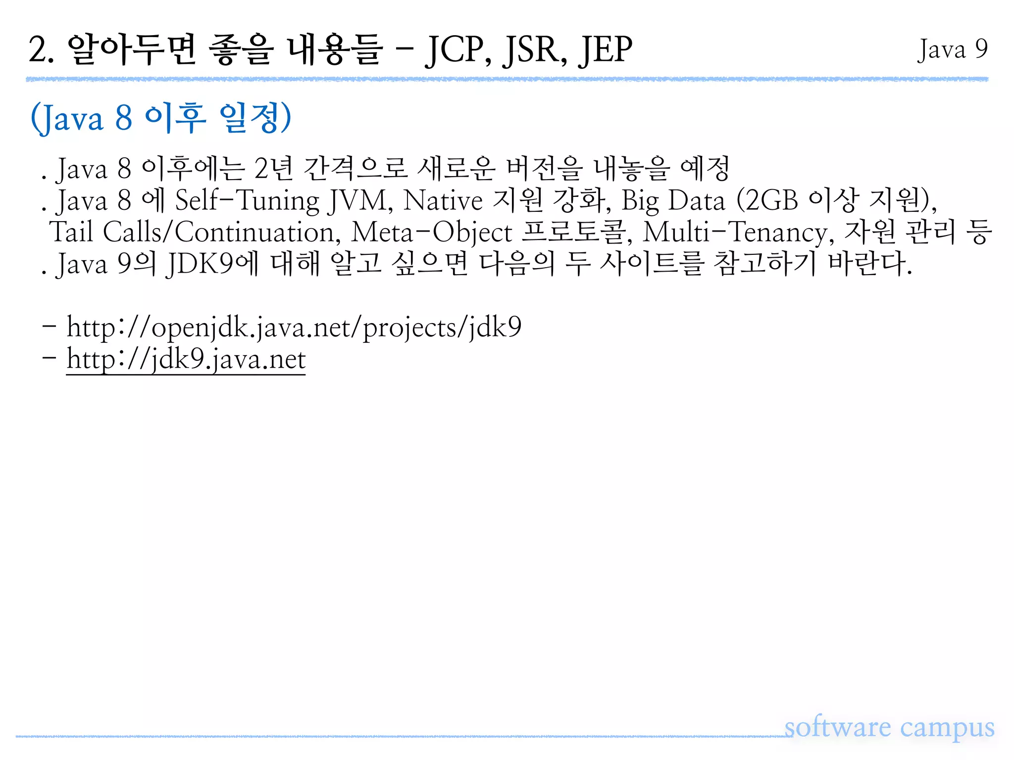 2. 알아두면 좋을 내용들 - JCP, JSR, JEP
software campus
Java 9
(Java 8 이후 일정)
. Java 8 이후에는 2년 간격으로 새로운 버전을 내놓을 예정
. Java 8 에 Self-Tuning JVM, Native 지원 강화, Big Data (2GB 이상 지원),
Tail Calls/Continuation, Meta-Object 프로토콜, Multi-Tenancy, 자원 관리 등
. Java 9의 JDK9에 대해 알고 싶으면 다음의 두 사이트를 참고하기 바란다.
- http://openjdk.java.net/projects/jdk9 
- http://jdk9.java.net
 