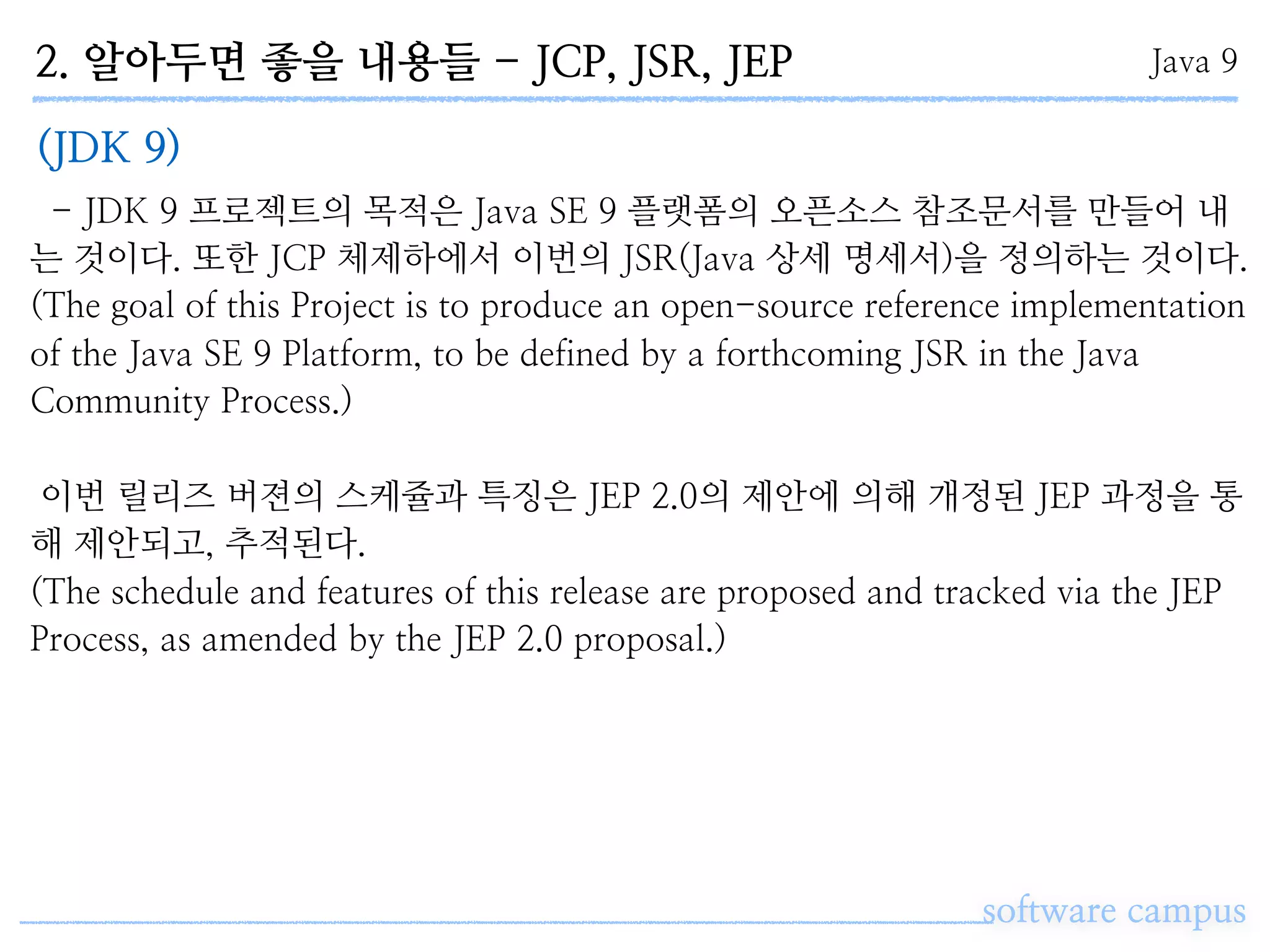 2. 알아두면 좋을 내용들 - JCP, JSR, JEP
software campus
Java 9
(JDK 9)
- JDK 9 프로젝트의 목적은 Java SE 9 플랫폼의 오픈소스 참조문서를 만들어 내
는 것이다. 또한 JCP 체제하에서 이번의 JSR(Java 상세 명세서)을 정의하는 것이다.
(The goal of this Project is to produce an open-source reference implementation
of the Java SE 9 Platform, to be defined by a forthcoming JSR in the Java
Community Process.)
이번 릴리즈 버젼의 스케쥴과 특징은 JEP 2.0의 제안에 의해 개정된 JEP 과정을 통
해 제안되고, 추적된다.
(The schedule and features of this release are proposed and tracked via the JEP
Process, as amended by the JEP 2.0 proposal.)
 