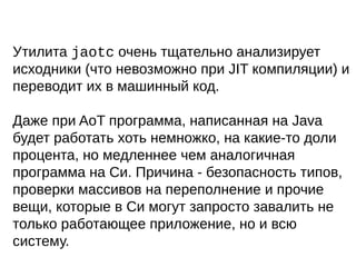Утилита jaotc очень тщательно анализирует
исходники (что невозможно при JIT компиляции) и
переводит их в машинный код.
Даже при AoT программа, написанная на Java
будет работать хоть немножко, на какие-то доли
процента, но медленнее чем аналогичная
программа на Си. Причина - безопасность типов,
проверки массивов на переполнение и прочие
вещи, которые в Си могут запросто завалить не
только работающее приложение, но и всю
систему.
 