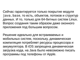Сейчас гарантируется только покрытие модуля
java.base, то есть, объектов, потоков и структур
данных. И то, только для 64-битных систем Linux.
Вопрос создания таким образом даже оконного
приложения под большим вопросом.
Решение идеально для встраиваемых и
мобильных систем, поскольку, динамическая
компиляция потребляет ресурсы процессора и
аккумулятора. В iOS запрещена динамическая
загрузка кода, на Java было невозможно писать
программы под телефоны от Apple.
 