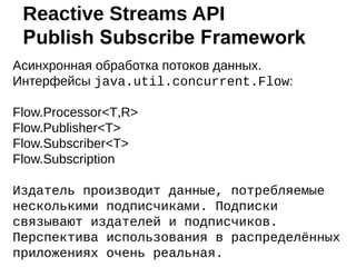 Асинхронная обработка потоков данных.
Интерфейсы java.util.concurrent.Flow:
Flow.Processor<T,R>
Flow.Publisher<T>
Flow.Subscriber<T>
Flow.Subscription
Издатель производит данные, потребляемые
несколькими подписчиками. Подписки
связывают издателей и подписчиков.
Перспектива использования в распределённых
приложениях очень реальная.
Reactive Streams API
Publish Subscribe Framework
 