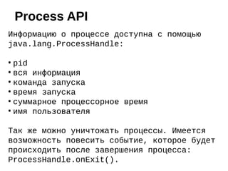Информацию о процессе доступна с помощью
java.lang.ProcessHandle:
●
pid
●
вся информация
●
команда запуска
●
время запуска
●
суммарное процессорное время
●
имя пользователя
Так же можно уничтожать процессы. Имеется
возможность повесить событие, которое будет
происходить после завершения процесса:
ProcessHandle.onExit().
Process API
 