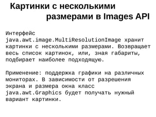 Интерфейс
java.awt.image.MultiResolutionImage хранит
картинки с несколькими размерами. Возвращает
весь список картинок, или, зная габариты,
подбирает наиболее подходящую.
Применение: поддержка графики на различных
мониторах. В зависимости от разрешения
экрана и размера окна класс
java.awt.Graphics будет получать нужный
вариант картинки.
Картинки с несколькими
размерами в Images API
 
