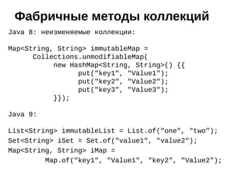 Java 8: неизменяемые коллекции:
Map<String, String> immutableMap =
Collections.unmodifiableMap(
new HashMap<String, String>() {{
put("key1", "Value1");
put("key2", "Value2");
put("key3", "Value3");
}});
Java 9:
List<String> immutableList = List.of("one", "two");
Set<String> iSet = Set.of("value1", "value2");
Map<String, String> iMap =
Map.of("key1", "Value1", "key2", "Value2");
Фабричные методы коллекций
 