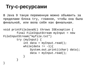 В Java 9 такую переменную можно объявить за
пределами блока try, главное, чтобы она была
финальной, или вела себя как финальная.
void printFileJava9() throws IOException {
final FileInputStream myInput = new
FileInputStream("myfile.txt")
try (myInput) {
int data = myInput.read();
while(data != -1){
System.out.print((char) data);
data = myInput.read();
}
}
}
Try-с-ресурсами
 
