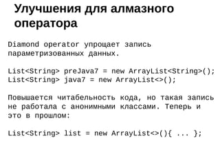 Diamond operator упрощает запись
параметризованных данных.
List<String> preJava7 = new ArrayList<String>();
List<String> java7 = new ArrayList<>();
Повышается читабельность кода, но такая запись
не работала с анонимными классами. Теперь и
это в прошлом:
List<String> list = new ArrayList<>(){ ... };
Улучшения для алмазного
оператора
 